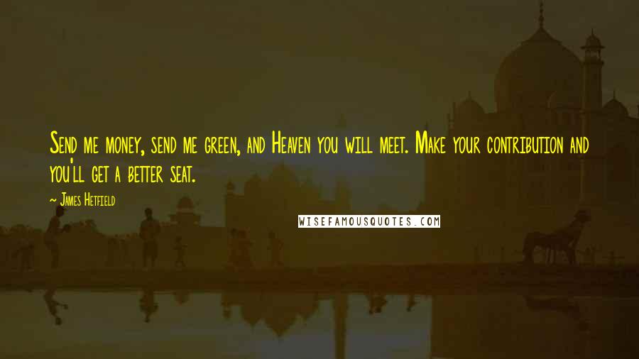 James Hetfield quotes: Send me money, send me green, and Heaven you will meet. Make your contribution and you'll get a better seat. James Hetfield quotes: Send me money, send me green, and Heaven you will meet. Make your contribution and you'll get a better seat.