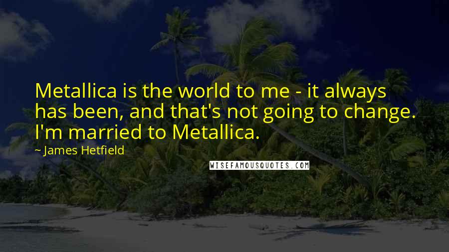 James Hetfield quotes: Metallica is the world to me - it always has been, and that's not going to change. I'm married to Metallica.