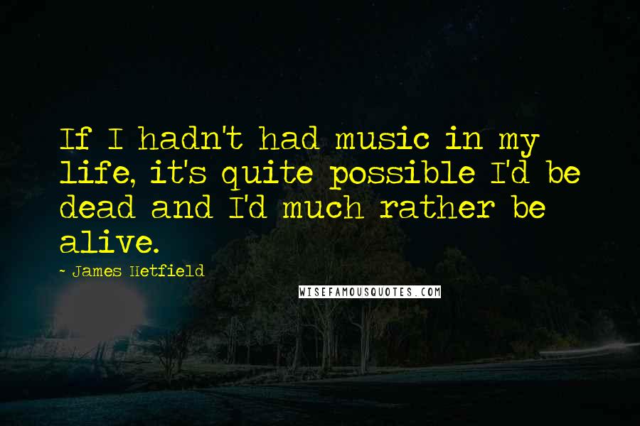 James Hetfield quotes: If I hadn't had music in my life, it's quite possible I'd be dead and I'd much rather be alive.