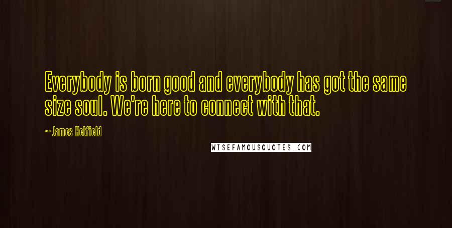 James Hetfield quotes: Everybody is born good and everybody has got the same size soul. We're here to connect with that.