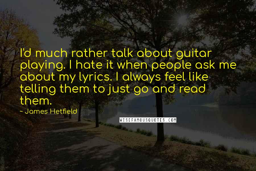 James Hetfield quotes: I'd much rather talk about guitar playing. I hate it when people ask me about my lyrics. I always feel like telling them to just go and read them. James Hetfield quotes: I'd much rather talk about guitar playing. I hate it when people ask me about my lyrics. I always feel like telling them to just go and read them.