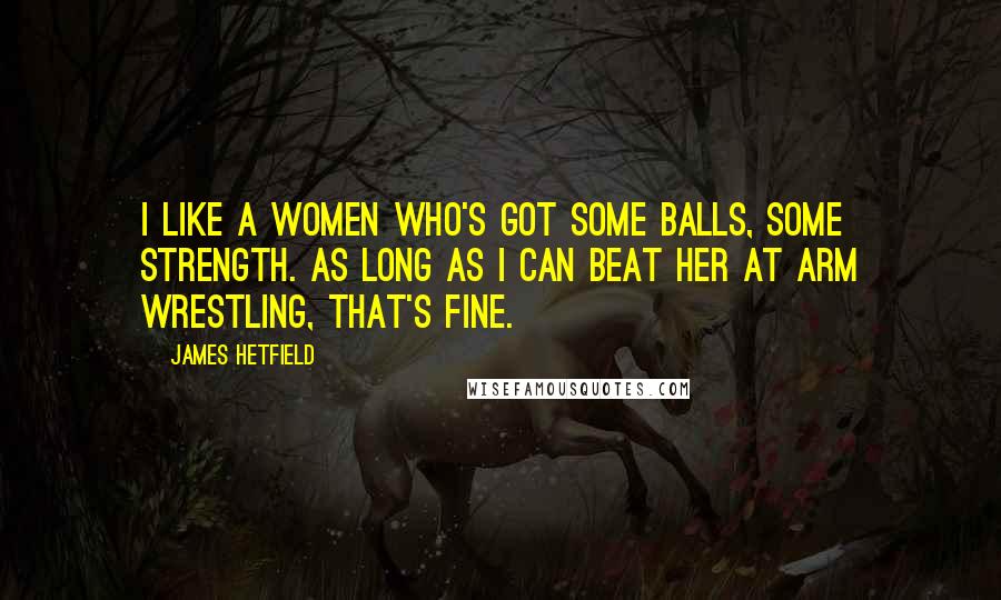 James Hetfield quotes: I like a women who's got some balls, some strength. As long as I can beat her at arm wrestling, that's fine.