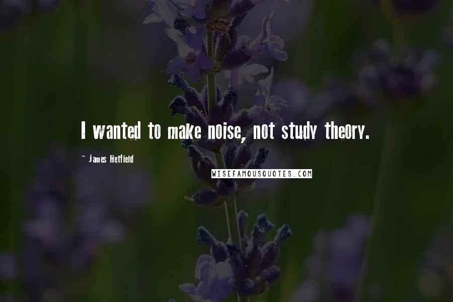 James Hetfield quotes: I wanted to make noise, not study theory.