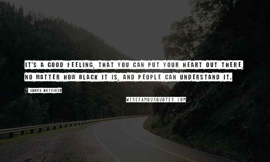 James Hetfield quotes: It's a good feeling, that you can put your heart out there, no matter how black it is, and people can understand it. James Hetfield quotes: It's a good feeling, that you can put your heart out there, no matter how black it is, and people can understand it.
