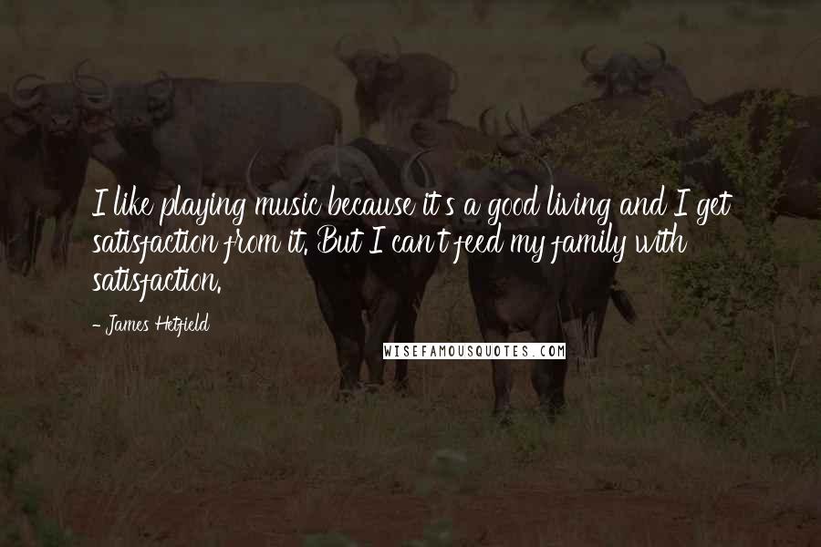 James Hetfield quotes: I like playing music because it's a good living and I get satisfaction from it. But I can't feed my family with satisfaction. James Hetfield quotes: I like playing music because it's a good living and I get satisfaction from it. But I can't feed my family with satisfaction.