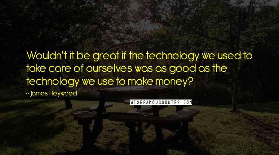 James Heywood quotes: Wouldn't it be great if the technology we used to take care of ourselves was as good as the technology we use to make money?