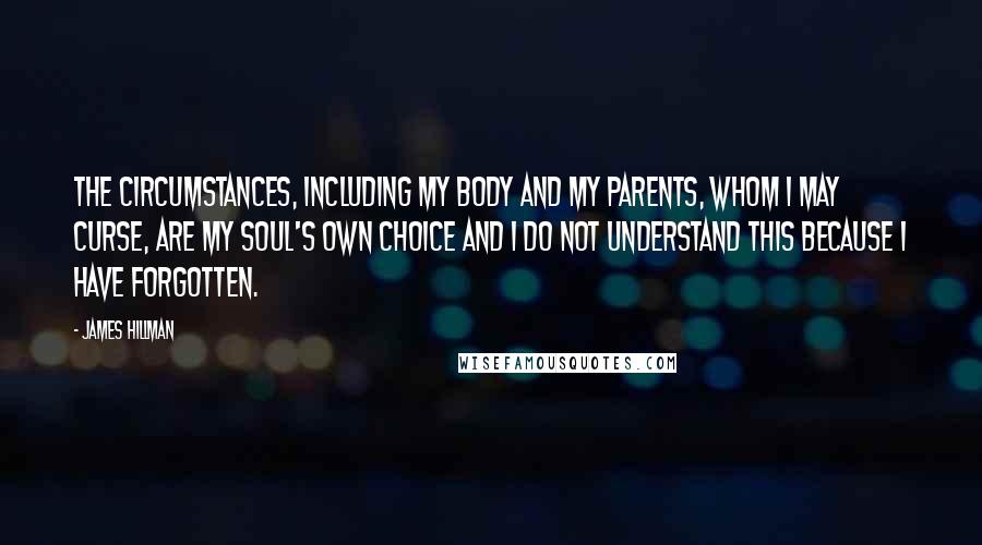 James Hillman quotes: The circumstances, including my body and my parents, whom I may curse, are my soul's own choice and I do not understand this because I have forgotten.