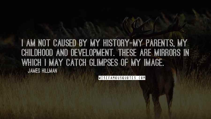 James Hillman quotes: I am not caused by my history-my parents, my childhood and development. These are mirrors in which I may catch glimpses of my image.