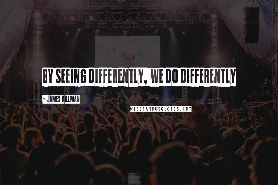 James Hillman quotes: By seeing differently, we do differently