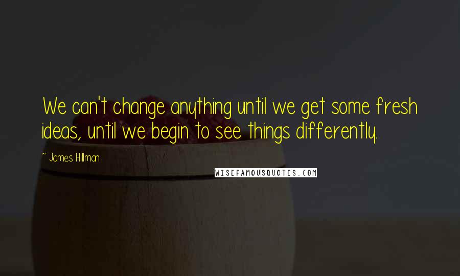 James Hillman quotes: We can't change anything until we get some fresh ideas, until we begin to see things differently.
