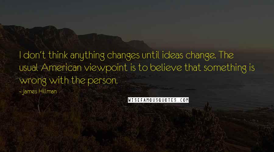 James Hillman quotes: I don't think anything changes until ideas change. The usual American viewpoint is to believe that something is wrong with the person.
