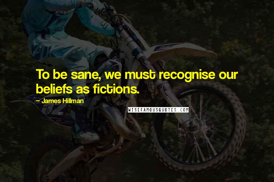 James Hillman quotes: To be sane, we must recognise our beliefs as fictions.