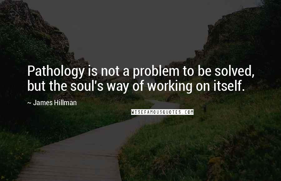 James Hillman quotes: Pathology is not a problem to be solved, but the soul's way of working on itself.