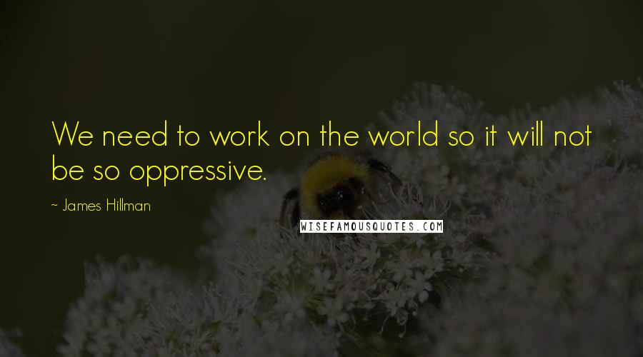 James Hillman quotes: We need to work on the world so it will not be so oppressive.