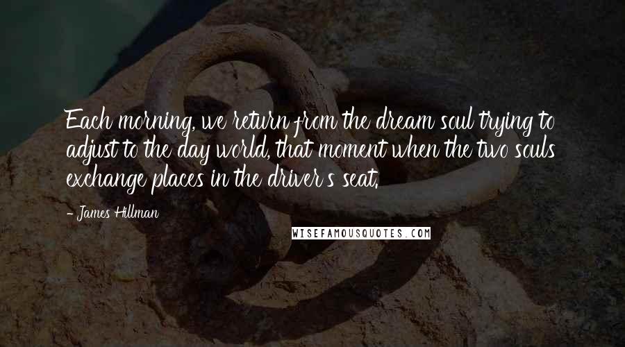 James Hillman quotes: Each morning, we return from the dream soul trying to adjust to the day world, that moment when the two souls exchange places in the driver's seat.