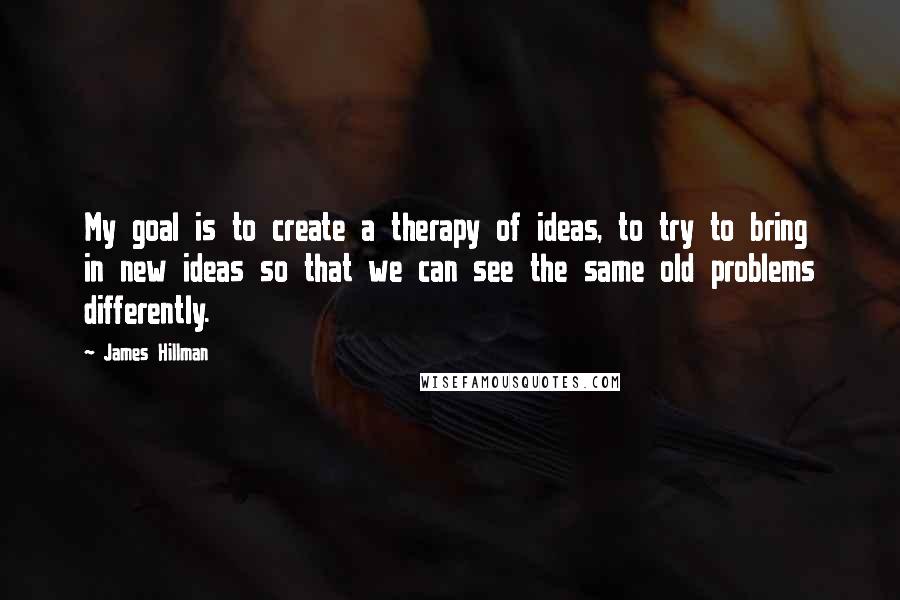 James Hillman quotes: My goal is to create a therapy of ideas, to try to bring in new ideas so that we can see the same old problems differently.