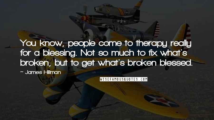 James Hillman quotes: You know, people come to therapy really for a blessing. Not so much to fix what's broken, but to get what's broken blessed.