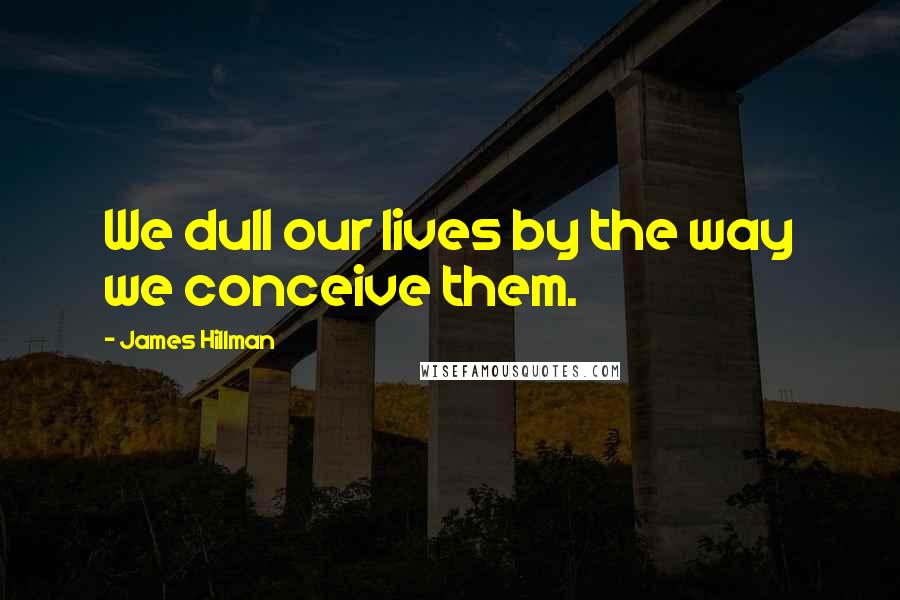 James Hillman quotes: We dull our lives by the way we conceive them.