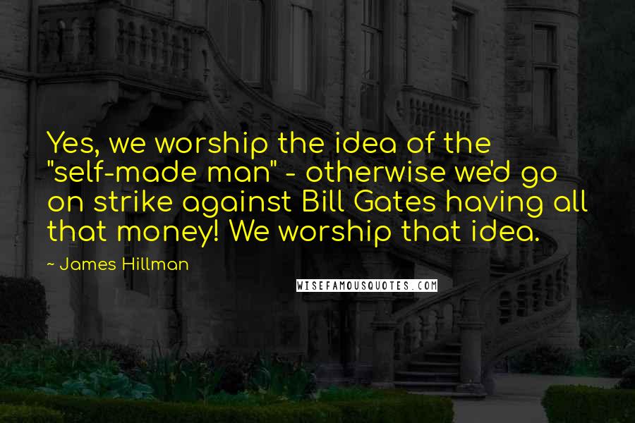 James Hillman quotes: Yes, we worship the idea of the "self-made man" - otherwise we'd go on strike against Bill Gates having all that money! We worship that idea.