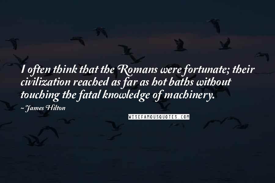 James Hilton quotes: I often think that the Romans were fortunate; their civilization reached as far as hot baths without touching the fatal knowledge of machinery.