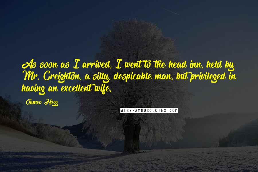 James Hogg quotes: As soon as I arrived, I went to the head inn, held by Mr. Creighton, a silly, despicable man, but privileged in having an excellent wife.