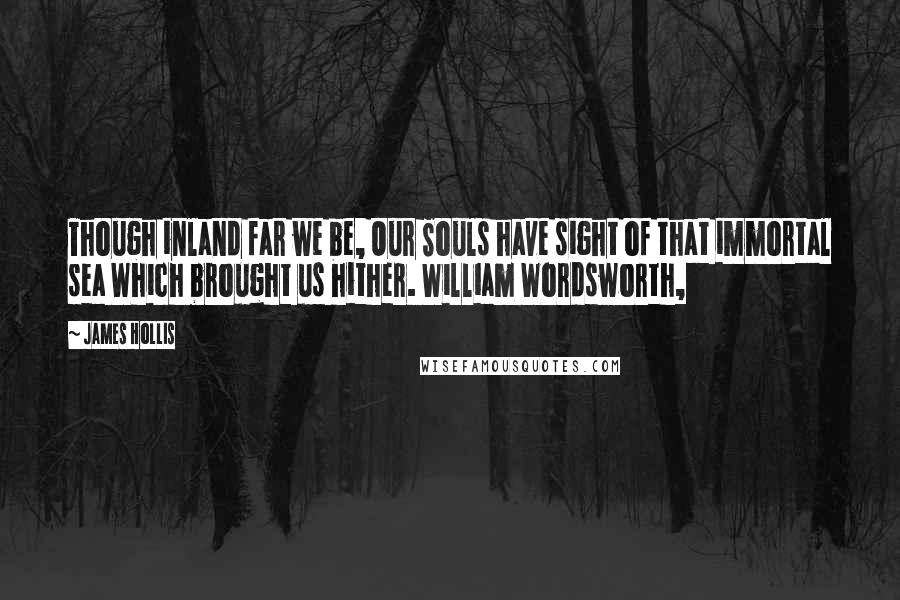 James Hollis quotes: Though inland far we be, Our Souls have sight of that immortal sea Which brought us hither. William Wordsworth,