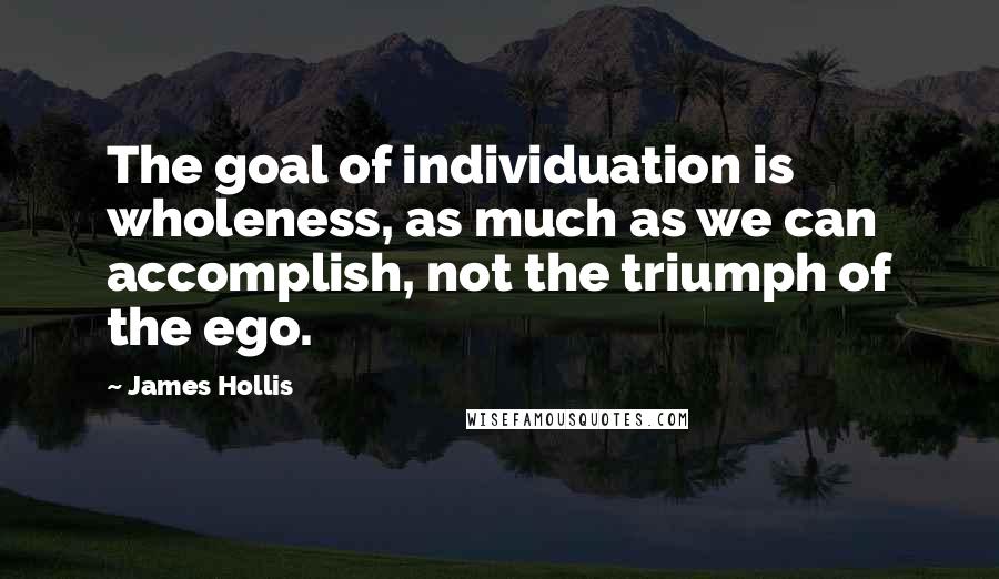 James Hollis quotes: The goal of individuation is wholeness, as much as we can accomplish, not the triumph of the ego.