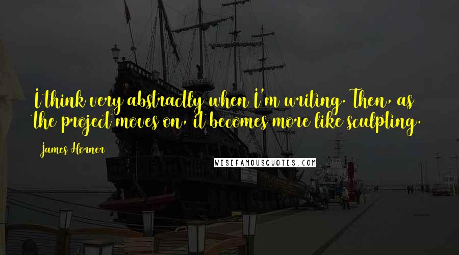 James Horner quotes: I think very abstractly when I'm writing. Then, as the project moves on, it becomes more like sculpting.