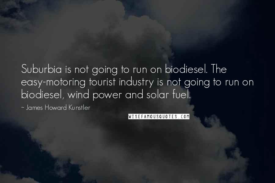 James Howard Kunstler quotes: Suburbia is not going to run on biodiesel. The easy-motoring tourist industry is not going to run on biodiesel, wind power and solar fuel.