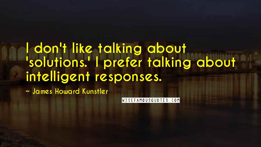 James Howard Kunstler quotes: I don't like talking about 'solutions.' I prefer talking about intelligent responses.