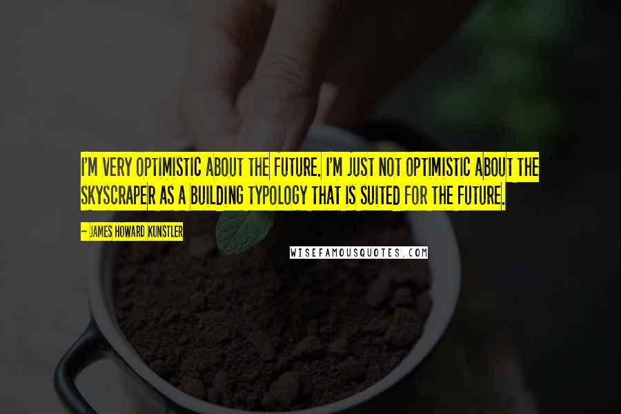 James Howard Kunstler quotes: I'm very optimistic about the future. I'm just not optimistic about the skyscraper as a building typology that is suited for the future.