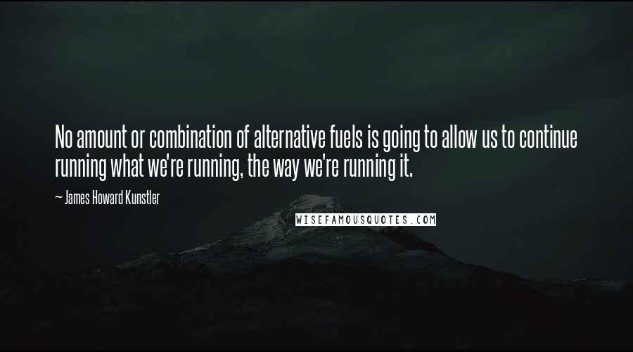 James Howard Kunstler quotes: No amount or combination of alternative fuels is going to allow us to continue running what we're running, the way we're running it.