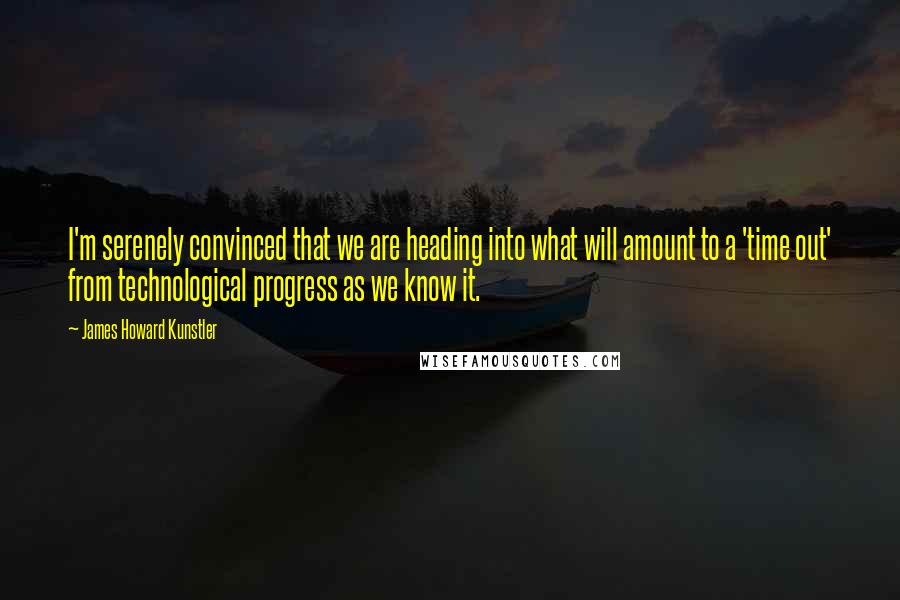 James Howard Kunstler quotes: I'm serenely convinced that we are heading into what will amount to a 'time out' from technological progress as we know it.