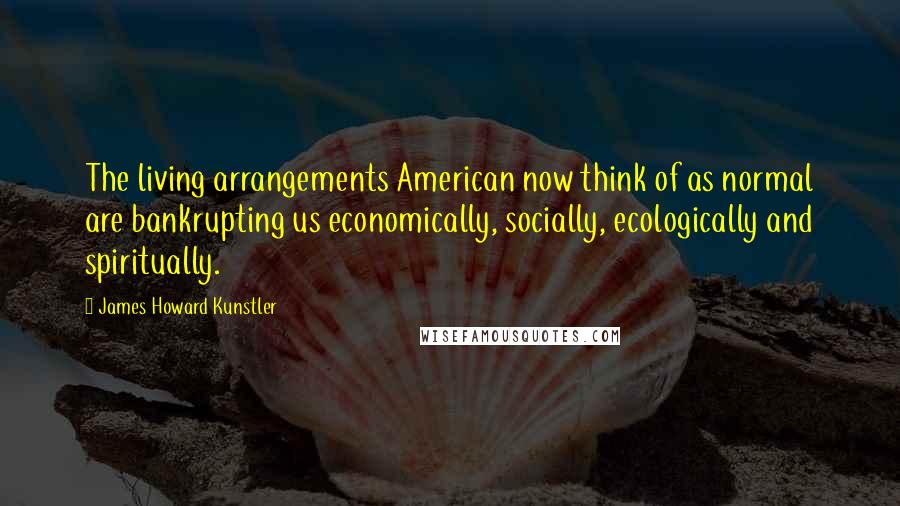 James Howard Kunstler quotes: The living arrangements American now think of as normal are bankrupting us economically, socially, ecologically and spiritually.