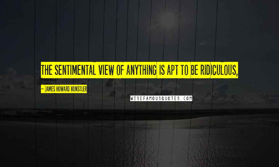 James Howard Kunstler quotes: The sentimental view of anything is apt to be ridiculous,