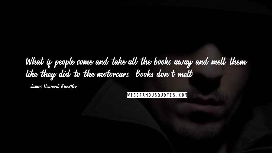 James Howard Kunstler quotes: What if people come and take all the books away and melt them like they did to the motorcars?''Books don't melt.