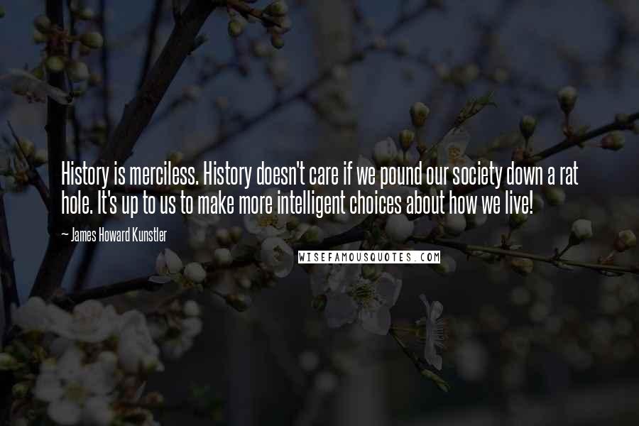 James Howard Kunstler quotes: History is merciless. History doesn't care if we pound our society down a rat hole. It's up to us to make more intelligent choices about how we live!