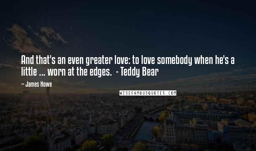 James Howe quotes: And that's an even greater love: to love somebody when he's a little ... worn at the edges. - Teddy Bear