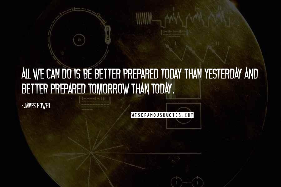 James Howell quotes: All we can do is be better prepared today than yesterday and better prepared tomorrow than today.