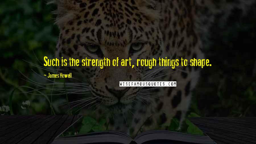 James Howell quotes: Such is the strength of art, rough things to shape.