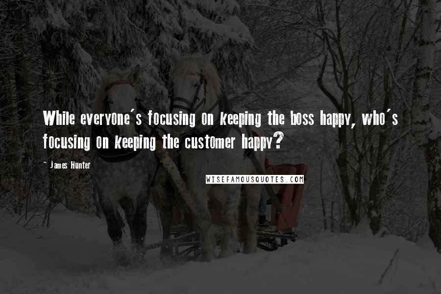 James Hunter quotes: While everyone's focusing on keeping the boss happy, who's focusing on keeping the customer happy?