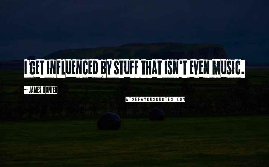 James Hunter quotes: I get influenced by stuff that isn't even music.