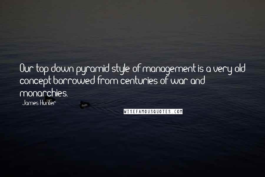 James Hunter quotes: Our top-down pyramid style of management is a very old concept borrowed from centuries of war and monarchies.