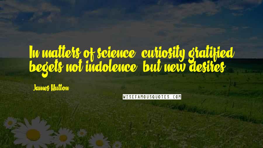 James Hutton quotes: In matters of science, curiosity gratified begets not indolence, but new desires.