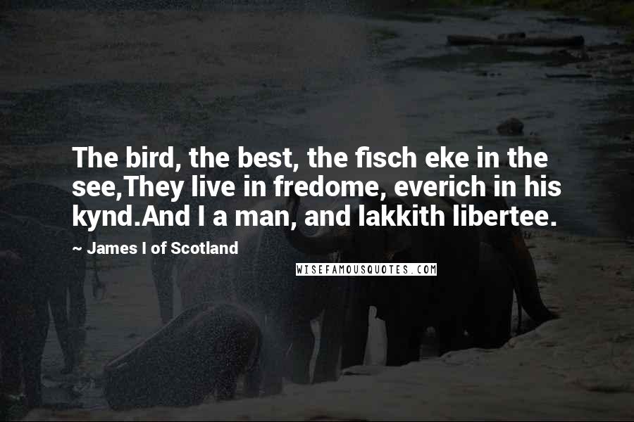 James I Of Scotland quotes: The bird, the best, the fisch eke in the see,They live in fredome, everich in his kynd.And I a man, and lakkith libertee.