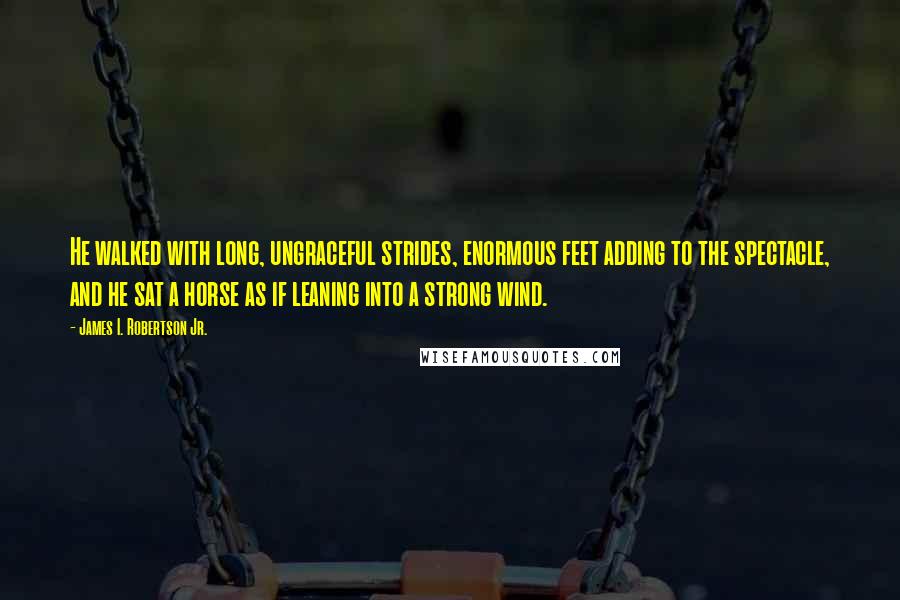 James I. Robertson Jr. quotes: He walked with long, ungraceful strides, enormous feet adding to the spectacle, and he sat a horse as if leaning into a strong wind.