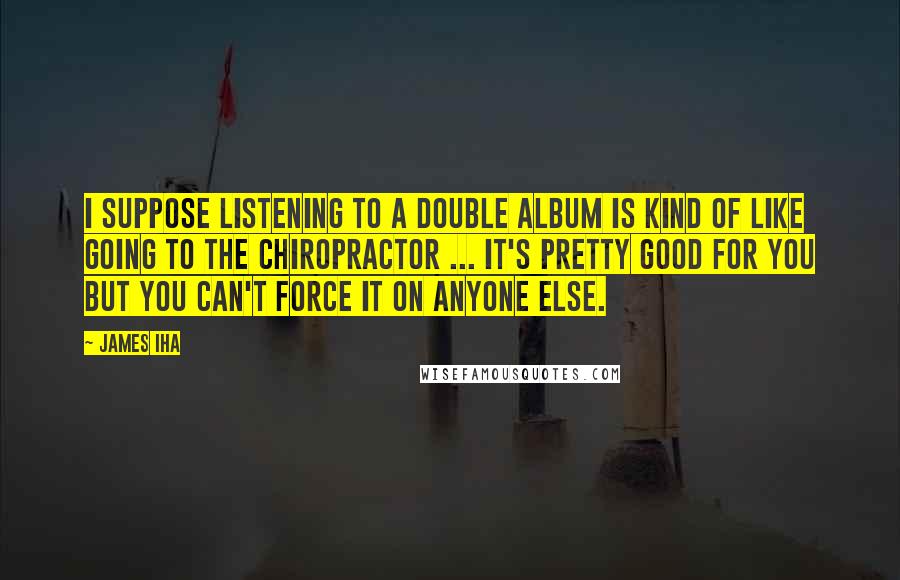 James Iha quotes: I suppose listening to a double album is kind of like going to the chiropractor ... It's pretty good for you but you can't force it on anyone else.