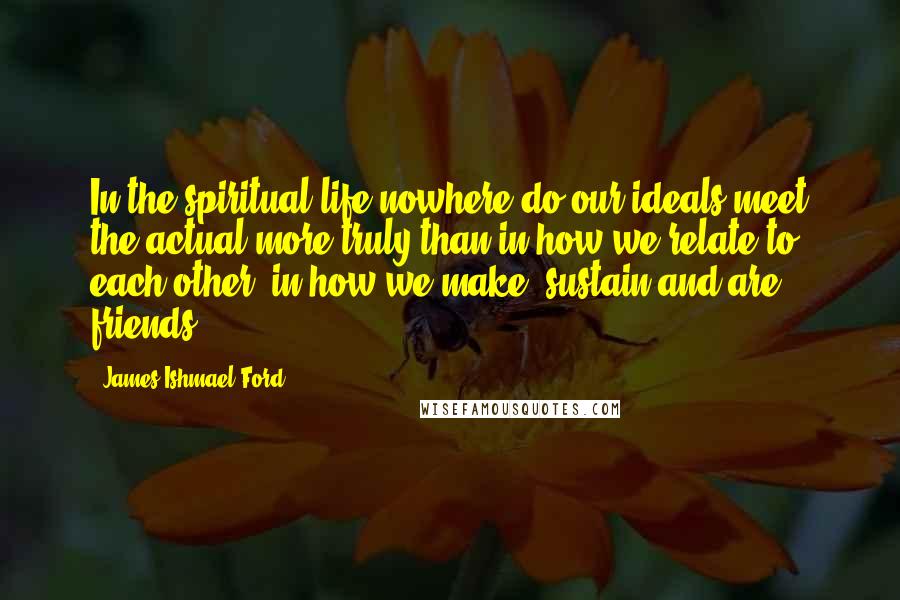 James Ishmael Ford quotes: In the spiritual life nowhere do our ideals meet the actual more truly than in how we relate to each other, in how we make, sustain and are friends.