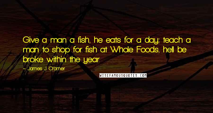 James J. Cramer quotes: Give a man a fish, he eats for a day; teach a man to shop for fish at Whole Foods, he'll be broke within the year.