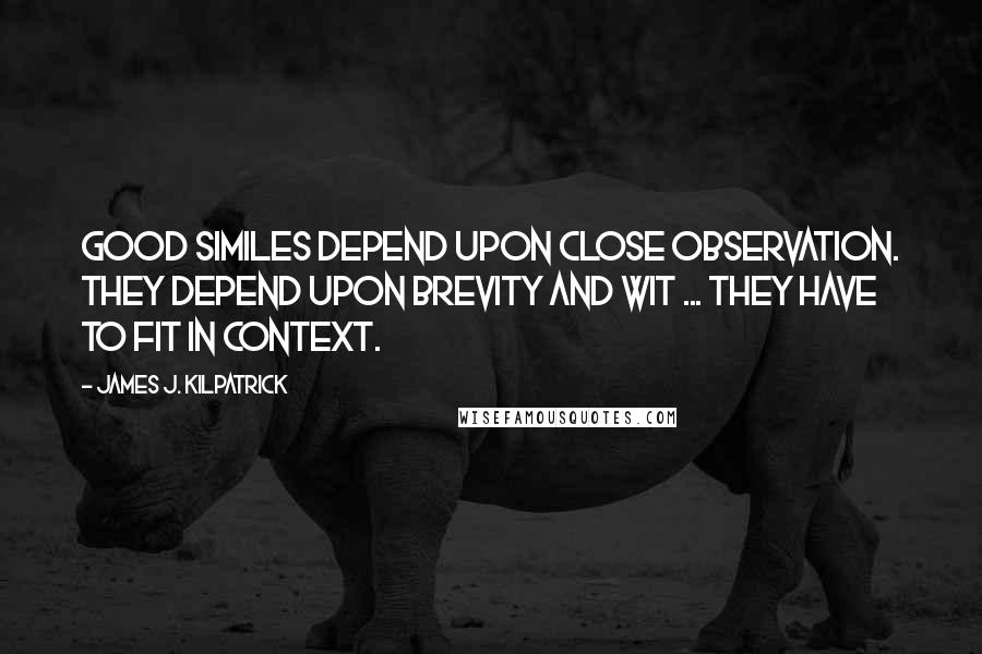 James J. Kilpatrick quotes: Good similes depend upon close observation. They depend upon brevity and wit ... They have to fit in context. James J. Kilpatrick quotes: Good similes depend upon close observation. They depend upon brevity and wit ... They have to fit in context.